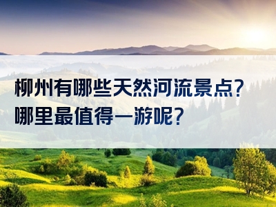 柳州有哪些天然河流景点？哪里最值得一游呢？