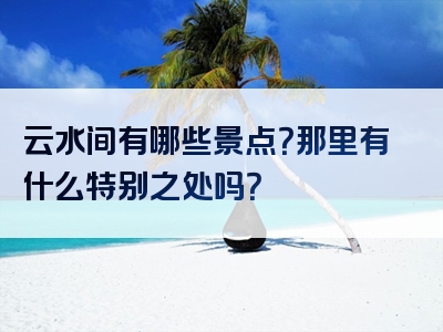 云水间有哪些景点？那里有什么特别之处吗？