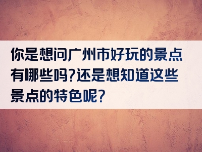 你是想问广州市好玩的景点有哪些吗？还是想知道这些景点的特色呢？