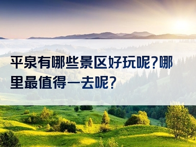 平泉有哪些景区好玩呢？哪里最值得一去呢？