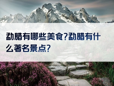 勐腊有哪些美食？勐腊有什么著名景点？