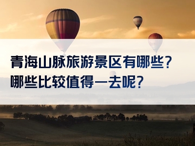 青海山脉旅游景区有哪些？哪些比较值得一去呢？