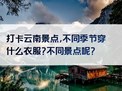 打卡云南景点，不同季节穿什么衣服？不同景点呢？