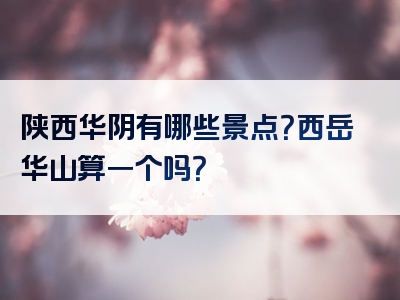 陕西华阴有哪些景点？西岳华山算一个吗？