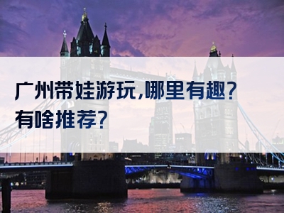 广州带娃游玩，哪里有趣？有啥推荐？