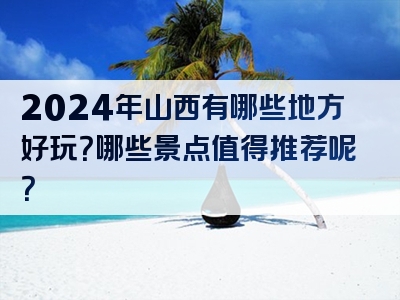 2024年山西有哪些地方好玩？哪些景点值得推荐呢？