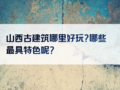 山西古建筑哪里好玩？哪些最具特色呢？