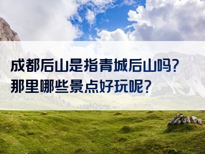 成都后山是指青城后山吗？那里哪些景点好玩呢？