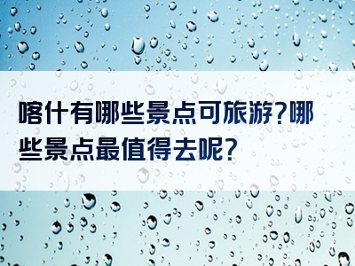 喀什有哪些景点可旅游？哪些景点最值得去呢？