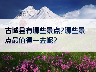 古城县有哪些景点？哪些景点最值得一去呢？