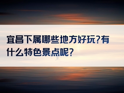 宜昌下属哪些地方好玩？有什么特色景点呢？