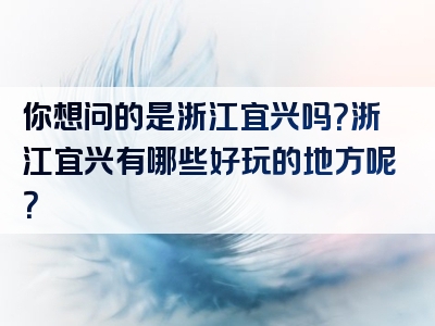 你想问的是浙江宜兴吗？浙江宜兴有哪些好玩的地方呢？