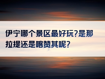 伊宁哪个景区最好玩？是那拉提还是喀赞其呢？