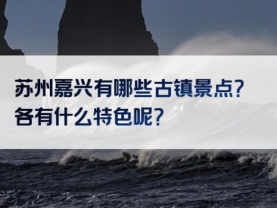 苏州嘉兴有哪些古镇景点？各有什么特色呢？