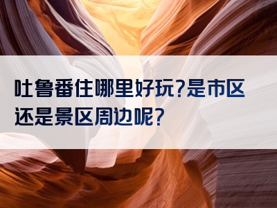 吐鲁番住哪里好玩？是市区还是景区周边呢？
