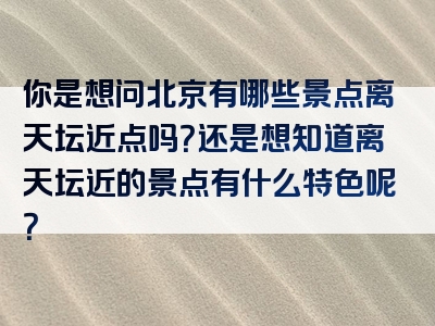 你是想问北京有哪些景点离天坛近点吗？还是想知道离天坛近的景点有什么特色呢？