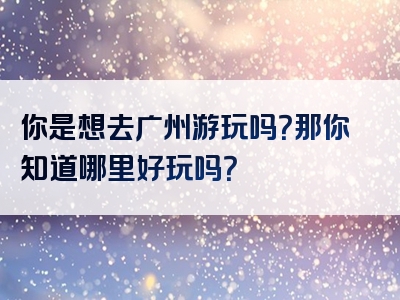 你是想去广州游玩吗？那你知道哪里好玩吗？