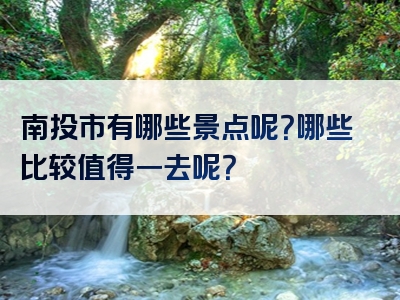 南投市有哪些景点呢？哪些比较值得一去呢？