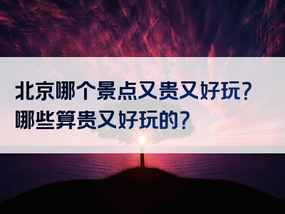 北京哪个景点又贵又好玩？哪些算贵又好玩的？