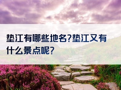 垫江有哪些地名？垫江又有什么景点呢？