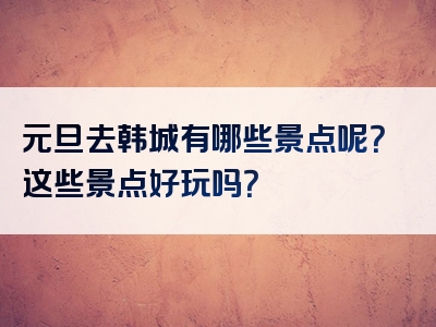 元旦去韩城有哪些景点呢？这些景点好玩吗？