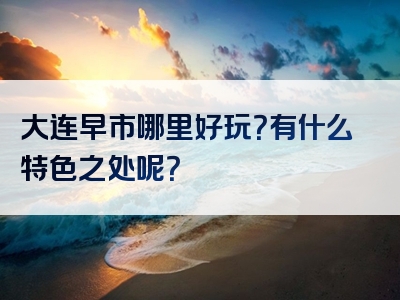 大连早市哪里好玩？有什么特色之处呢？