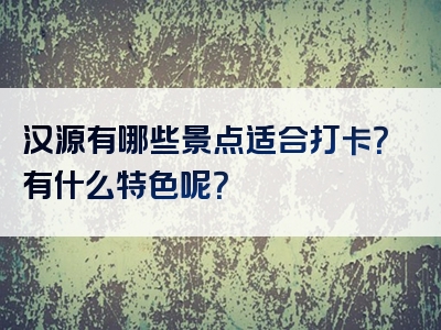 汉源有哪些景点适合打卡？有什么特色呢？