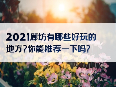 2021廊坊有哪些好玩的地方？你能推荐一下吗？