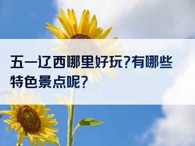 五一辽西哪里好玩？有哪些特色景点呢？