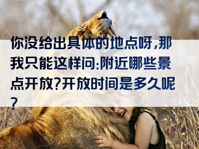 你没给出具体的地点呀，那我只能这样问：附近哪些景点开放？开放时间是多久呢？