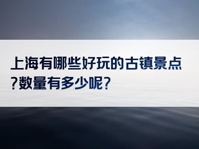 上海有哪些好玩的古镇景点？数量有多少呢？