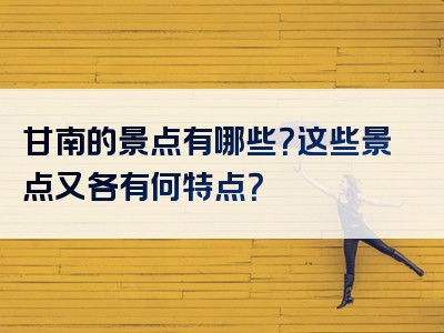 甘南的景点有哪些？这些景点又各有何特点？