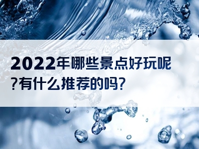 2022年哪些景点好玩呢？有什么推荐的吗？