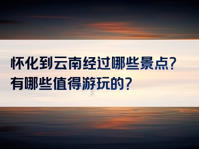 怀化到云南经过哪些景点？有哪些值得游玩的？