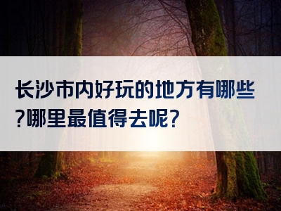 长沙市内好玩的地方有哪些？哪里最值得去呢？
