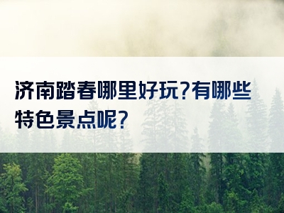 济南踏春哪里好玩？有哪些特色景点呢？
