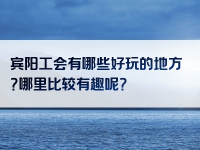 宾阳工会有哪些好玩的地方？哪里比较有趣呢？