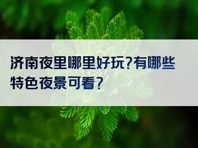 济南夜里哪里好玩？有哪些特色夜景可看？