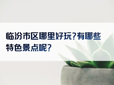 临汾市区哪里好玩？有哪些特色景点呢？