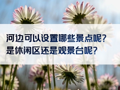 河边可以设置哪些景点呢？是休闲区还是观景台呢？