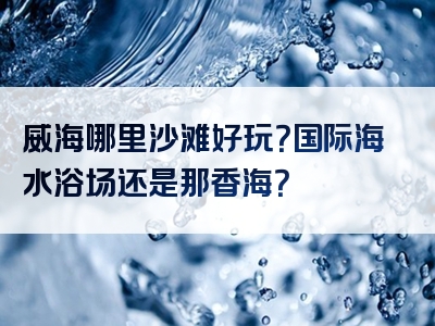 威海哪里沙滩好玩？国际海水浴场还是那香海？