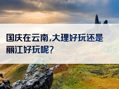 国庆在云南，大理好玩还是丽江好玩呢？