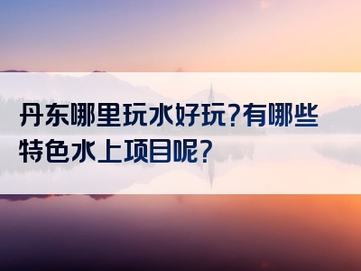 丹东哪里玩水好玩？有哪些特色水上项目呢？