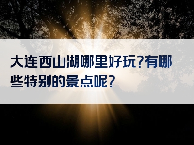 大连西山湖哪里好玩？有哪些特别的景点呢？