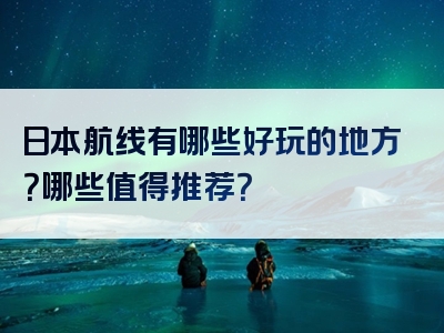 日本航线有哪些好玩的地方？哪些值得推荐？