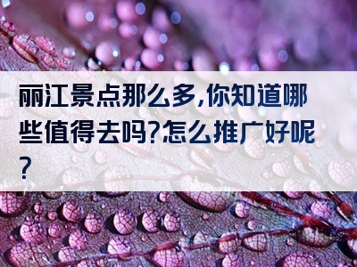 丽江景点那么多，你知道哪些值得去吗？怎么推广好呢？