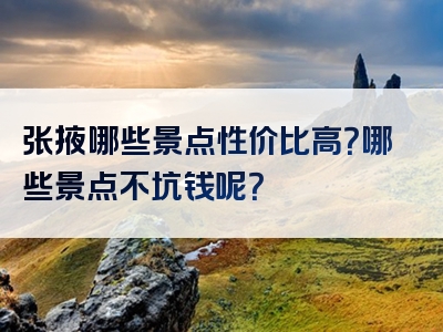 张掖哪些景点性价比高？哪些景点不坑钱呢？