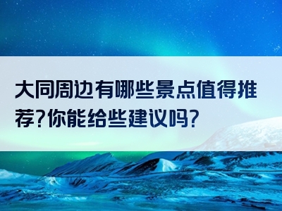 大同周边有哪些景点值得推荐？你能给些建议吗？