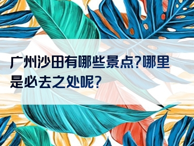 广州沙田有哪些景点？哪里是必去之处呢？