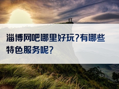 淄博网吧哪里好玩？有哪些特色服务呢？